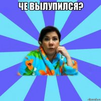 че вылупился? 