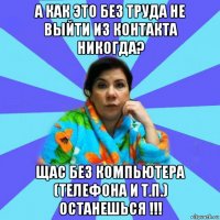 а как это без труда не выйти из контакта никогда? щас без компьютера (телефона и т.п.) останешься !!!