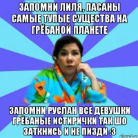 запомни лиля, пасаны самые тупые существа на грёбаной планете запомни руслан все девушки грёбаные истирички так шо заткнись и не пизди :3