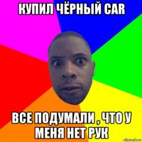 купил чёрный car все подумали , что у меня нет рук