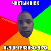 чистый dick лучше грязных двух