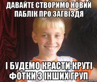 давайте створимо новий паблік про загвіздя і будемо красти круті фотки з інших груп