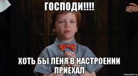 господи!!!! хоть бы лёня в настроении приехал