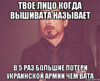 твое лицо когда вьішивата назьівает в 5 раз большие потери украинской армии чем вата