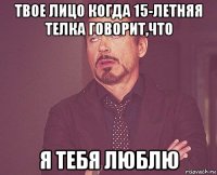 твое лицо когда 15-летняя телка говорит,что я тебя люблю