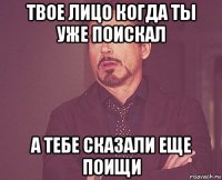 твое лицо когда ты уже поискал а тебе сказали еще поищи