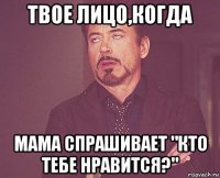 твое лицо,когда мама спрашивает "кто тебе нравится?"