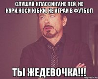 слушай классику,не пей, не кури,носи юбки, не играй в футбол ты жедевочка!!!