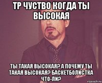 тр чуство когда ты высокая ты такая высокая? а почему ты такая высокая? баскетболистка что-ли?