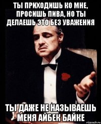 ты приходишь ко мне, просишь пива, но ты делаешь это без уважения ты даже не называешь меня айбек байке