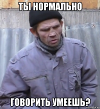 ты нормально говорить умеешь?