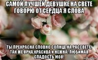 самой лучшей девушке на свете говорю от сердца я слова ты прекрасна словно солнце на рассвете, так же ярка,красива и нежна! любимая сладость моя!