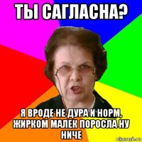 ты сагласна? я вроде не дура и норм, жирком малек поросла ну ниче