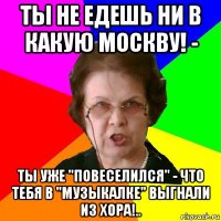 ты не едешь ни в какую москву! - ты уже "повеселился" - что тебя в "музыкалке" выгнали из хора!..