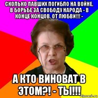 сколько павших погибло на войне, в борьбе за свободу народа - в конце концов, от любви!!! - а кто виноват в этом?! - ты!!!