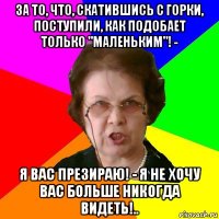 за то, что, скатившись с горки, поступили, как подобает только "маленьким"! - я вас презираю! - я не хочу вас больше никогда видеть!..