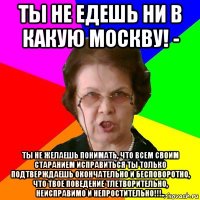 ты не едешь ни в какую москву! - ты не желаешь понимать, что всем своим старанием исправиться ты только подтверждаешь окончательно и бесповоротно, что твое поведение тлетворительно, неисправимо и непростительно!!!..