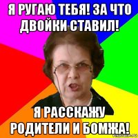 я ругаю тебя! за что двойки ставил! я расскажу родители и бомжа!