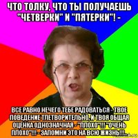 что толку, что ты получаешь "четверки" и "пятерки"! - все равно нечего тебе радоваться - твое поведение тлетворительно, и твоя общая оценка однозначная - "плохо"!!! "очень плохо"!!! - запомни это на всю жизнь!!!..