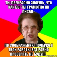 ты прекрасно знаешь, что как бы ты грамотно ни писал - по соображению почерка я твои работы все равно проверять не буду!!!..