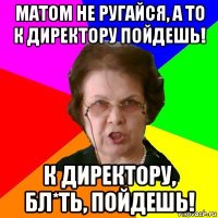 матом не ругайся, а то к директору пойдешь! к директору, бл*ть, пойдешь!