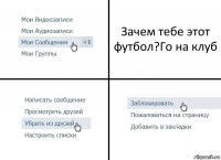 Зачем тебе этот футбол?Го на клуб