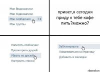 привет,я сегодня приду к тебе кофе пить?можно?