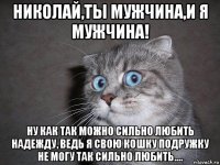 николай,ты мужчина,и я мужчина! ну как так можно сильно любить надежду, ведь я свою кошку подружку не могу так сильно любить....