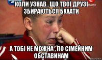 коли узнав , що твої друзі збираються бухати а тобі не можна , по сімейним обставинам