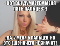 - вот вы думаете у меня пять пальцев?! -да, у меня 5 пальцев, но это ещё ничего не значит!