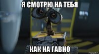 я смотрю на тебя как на гавно