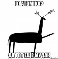 dj atomika? да тот ещё мудак