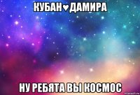 кубан♥дамира ну ребята вы космос