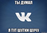 ты думал я тут шутки шучу
