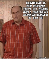 вы здесь едите а меня заставили уборку пять часов по дому и гаражу делать а сами едите абжоры вот вы кто!!!