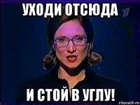 уходи отсюда и стой в углу!