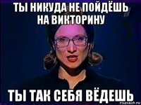 ты никуда не пойдёшь на викторину ты так себя вёдешь