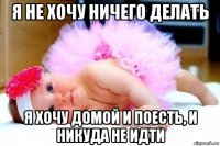 я не хочу ничего делать я хочу домой и поесть, и никуда не идти