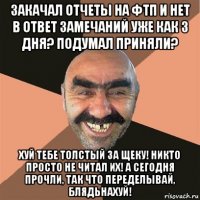 закачал отчеты на фтп и нет в ответ замечаний уже как 3 дня? подумал приняли? хуй тебе толстый за щеку! никто просто не читал их! а сегодня прочли, так что переделывай, блядьнахуй!