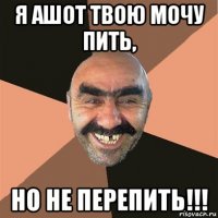 я ашот твою мочу пить, но не перепить!!!