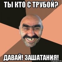 ты кто с трубой? давай! зашатания!