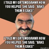 i told my grtemdoahnr how you helped. she said, "bake them a cake!" i told my grtemdoahnr how you helped. she said, "bake them a cake!"