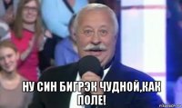  ну син бигрэк чудной,как поле!