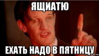 ящиатю ехать надо в пятницу