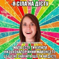 -я сіла на дієту -мала,єслі ти купила низькокалорійний майонез,то це ше не значить,що ти на дієті