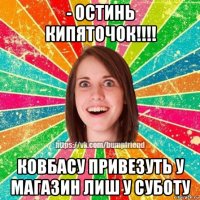 - остинь кипяточок!!!! ковбасу привезуть у магазин лиш у суботу