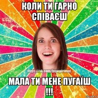 коли ти гарно співаєш мала ти мене пугаїш !!!