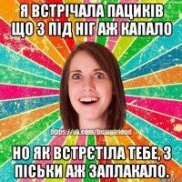 я встрічала пациків що з під ніг аж капало но як встрєтіла тебе, з піськи аж заплакало.