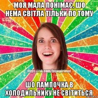 моя мала понімає, шо нема світла тільки по тому шо лампочка в холодильнику не світиться