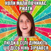 коли мала починає ржати люди в селі думають шо десь кінь зірвався